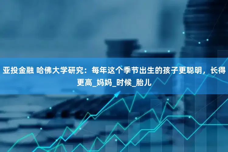 亚投金融 哈佛大学研究：每年这个季节出生的孩子更聪明，长得更高_妈妈_时候_胎儿
