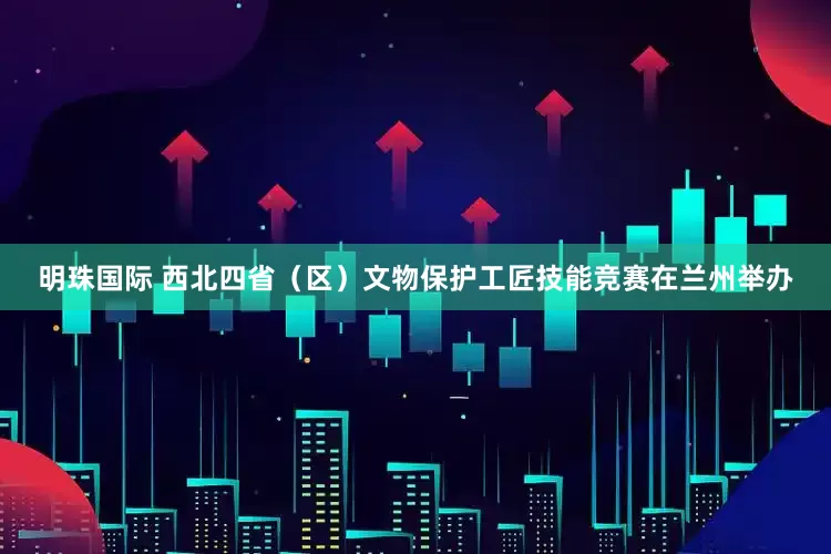 明珠国际 西北四省（区）文物保护工匠技能竞赛在兰州举办