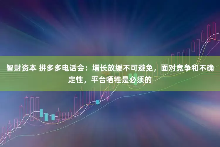 智财资本 拼多多电话会：增长放缓不可避免，面对竞争和不确定性，平台牺牲是必须的