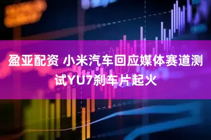 盈亚配资 小米汽车回应媒体赛道测试YU7刹车片起火