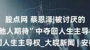 股点网 蔡恩泽|被讨厌的勇气： 从“他人期待”中夺回人生主导权_大皖新闻 | 安徽网