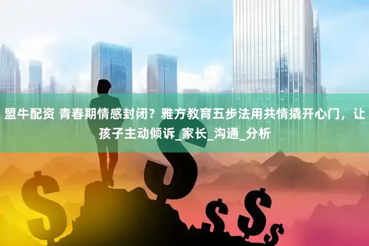 盟牛配资 青春期情感封闭？雅方教育五步法用共情撬开心门，让孩子主动倾诉_家长_沟通_分析