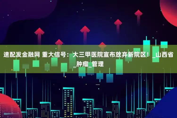 速配发金融网 重大信号：大三甲医院宣布放弃新院区！_山西省_肿瘤_管理