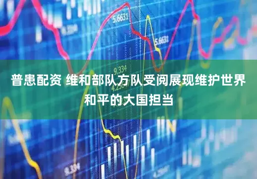 普患配资 维和部队方队受阅展现维护世界和平的大国担当
