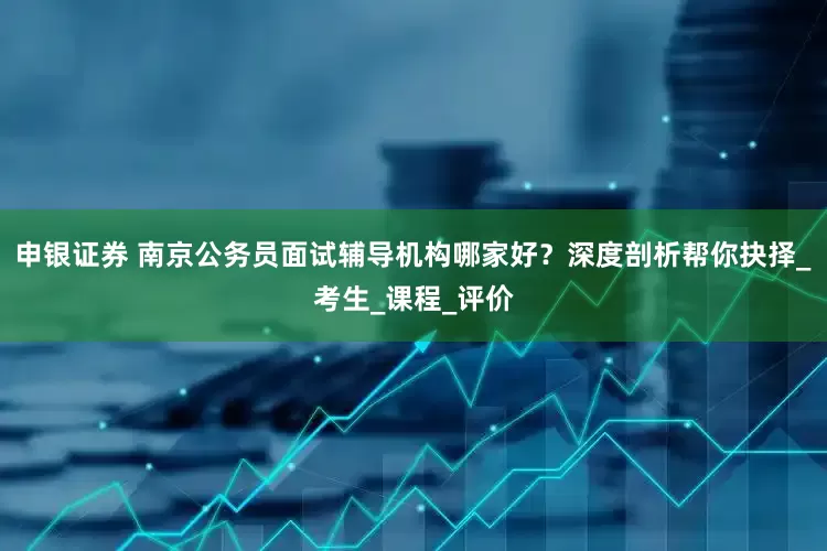 申银证券 南京公务员面试辅导机构哪家好？深度剖析帮你抉择_考生_课程_评价
