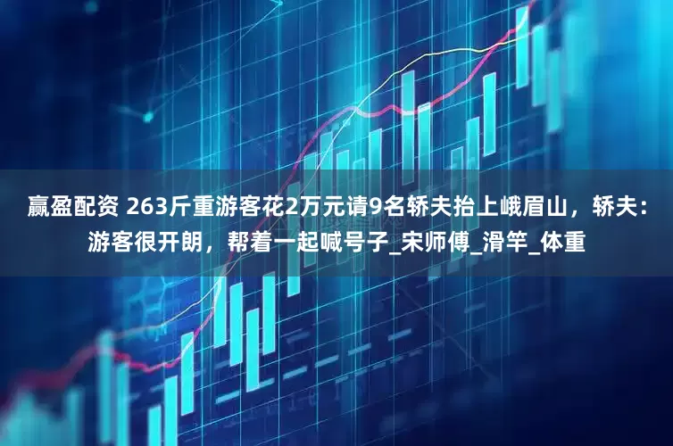 赢盈配资 263斤重游客花2万元请9名轿夫抬上峨眉山，轿夫：游客很开朗，帮着一起喊号子_宋师傅_滑竿_体重