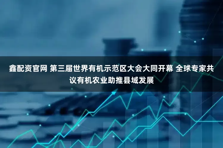 鑫配资官网 第三届世界有机示范区大会大同开幕 全球专家共议有机农业助推县域发展