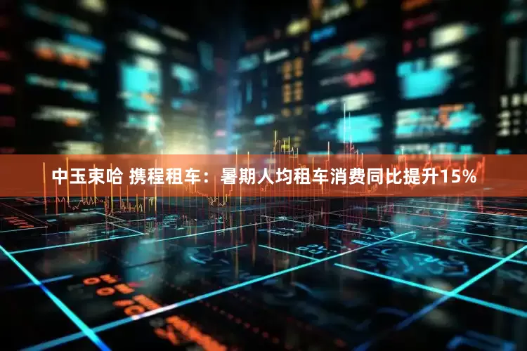 中玉束哈 携程租车：暑期人均租车消费同比提升15%