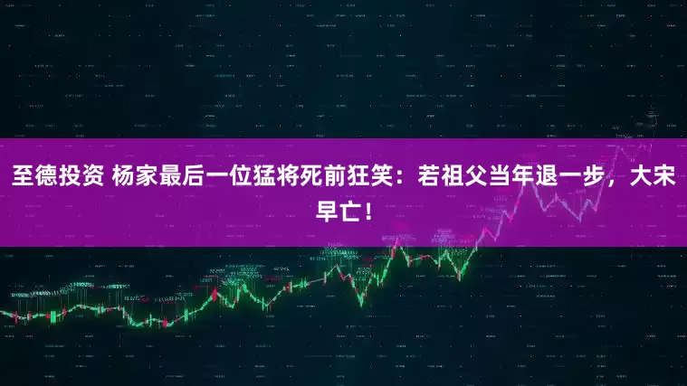至德投资 杨家最后一位猛将死前狂笑：若祖父当年退一步，大宋早亡！