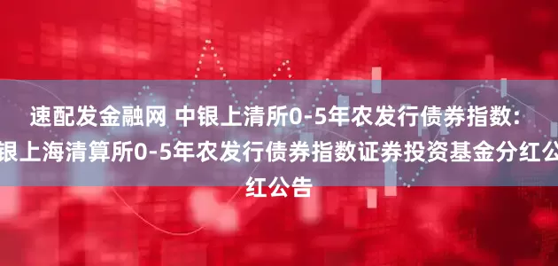 速配发金融网 中银上清所0-5年农发行债券指数: 中银上海清算所0-5年农发行债券指数证券投资基金分红公告