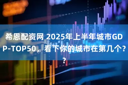 希恩配资网 2025年上半年城市GDP-TOP50，看下你的城市在第几个？